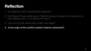 Reflection
1. Is a Palestinian ethno-national identity legitimate?
2. Did Western Powers settle Jews in Palestine because (a) regret over Holocaust, (b)
Geo-political power, (c ) to colonize the region?
3. How and why did Jewish-Arab con
fl
icts even begin?
4. Is the origin of the con
fl
ict rooted in Islamic extremism?
92
 