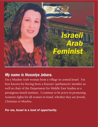 Israeli
                                           Arab
                                       Feminist

My name is Hussniya Jabara.
I’m a Muslim Arab woman from a village in central Israel. I’m
best known for having been a Knesset (parliament) member as
well as chair of the Department for Middle East Studies at a
prestigious Israeli institute. I continue to be active in promoting
women’s rights for all women in Israel, whether they are Jewish,
Christian or Muslim.

For me, Israel is a land of opportunity.
 