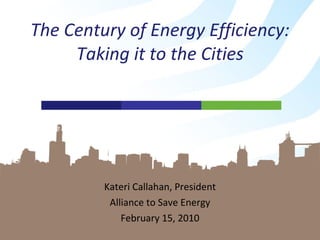 Kateri Callahan, President Alliance to Save Energy February 15, 2010 The Century of Energy Efficiency: Taking it to the Cities 