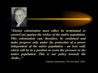 "Zionist colonization must either be terminated or carried out against the wishes of the native population. This colonization can, therefore, be continued and make progress only under the protection of a power independent of the native population - an iron wall, which will be in a position to resist the pressure to the native population. This is   our policy towards the Arabs..."  Vladimir Jabotinsky, The Iron Wall, 1923. 