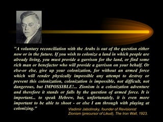 "A voluntary reconciliation with the Arabs is out of the question either now or in the future. If you wish to colonize a land in which people are already living, you must provide a garrison for the land, or find some rich man or benefactor who will provide a garrison on your behalf. Or else-or else, give up your colonization, for without an armed force which will render physically impossible any attempt to destroy or prevent this colonization, colonization is impossible, not difficult, not dangerous, but IMPOSSIBLE!... Zionism is a colonization adventure and therefore it stands or falls by the question of armed force. It is important... to speak Hebrew, but, unfortunately, it is even more important to be able to shoot - or else I am through with playing at colonizing." Vladimir Jabotinsky, founder of Revisionist Zionism (precursor of Likud), The Iron Wall, 1923. 