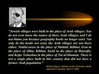 "Jewish villages were built in the place of Arab villages. You do not even know the names of these Arab villages, and I do not blame you because geography books no longer exist. Not only do the books not exist, the Arab villages are not there either. Nahlal arose in the place of Mahlul; Kibbutz Gvat in the place of Jibta; Kibbutz Sarid in the place of Huneifis; and Kefar Yehushua in the place of Tal al-Shuman. There is not a single place built in this country that did not have a former Arab population."  Moshe Dayan, address to the Technion, Haifa, reported in Haaretz, April 4, 1969. 
