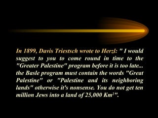 In 1899, Davis Triestsch wrote to Herzl:  " I would suggest to you to come round in time to the "Greater Palestine" program before it is too late... the Basle program must contain the words "Great Palestine" or "Palestine and its neighboring lands" otherwise it's nonsense. You do not get ten million Jews into a land of 25,000 Km 2 ". 