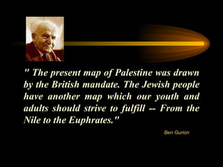" The present map of Palestine was drawn by the British mandate. The Jewish people have another map which our youth and adults should strive to fulfill -- From the Nile to the Euphrates." Ben Gurion 