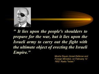 " It lies upon the people's shoulders to prepare for the war, but it lies upon the Israeli army to carry out the fight with the ultimate object of erecting the Israeli Empire." Moshe Dayan (Israel Defense and Foreign Minister), on February 12 1952. Radio "Israel." 