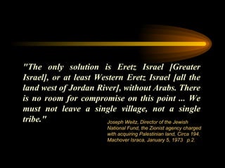 "The only solution is Eretz Israel [Greater Israel], or at least Western Eretz Israel [all the land west of Jordan River], without Arabs. There is no room  for  compromise on this point ... We must not leave a single village, not a single tribe."  Joseph Weitz, Director of the Jewish National Fund, the Zionist agency charged with acquiring Palestinian land, Circa 194. Machover Israca, January 5, 1973   p.2.  