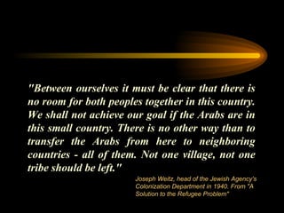"Between ourselves it must be clear that there is no room for both peoples together in this country. We shall not achieve our goal if the Arabs are in this small country. There is no other way than to transfer the Arabs from here to neighboring countries - all of them. Not one village, not one tribe should be left." Joseph Weitz, head of the Jewish Agency's Colonization Department in 1940. From "A Solution to the Refugee Problem" 