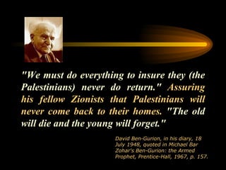"We must do everything to insure they (the Palestinians) never do return."  Assuring his fellow Zionists that Palestinians will never come back to their homes.  "The old will die and the young will forget."  David Ben-Gurion, in his diary, 18 July 1948, quoted in Michael Bar Zohar's Ben-Gurion: the Armed Prophet, Prentice-Hall, 1967, p. 157.  