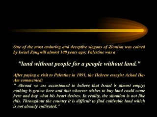 One of the most enduring and deceptive slogans of Zionism was coined by Israel Zangwill almost 100 years ago: Palestine was a   "land without people for a people without land." After paying a visit to Palestine in 1891, the Hebrew essayist Achad Ha-Am commented:  " Abroad we are accustomed to believe that Israel is almost empty; nothing is grown here and that whoever wishes to buy land could come here and buy what his heart desires. In reality, the situation is not like this. Throughout the country it is difficult to find cultivable land which is not already cultivated." 