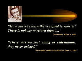 "How can we return the occupied territories? There is nobody to return them to."  "There was no such thing as Palestinians, they never existed."  Golda Meir, March 8, 1969. Golda Maier Israeli Prime Minister June 15, 1969 