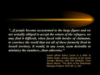 "...if people become accustomed to the large figure and we are actually obliged to accept the return of the refugees, we may find it difficult, when faced with hordes of claimants, to convince the world that not all of these formerly lived in Israeli territory. It would, in any event, seem desirable to minimize the numbers...than otherwise."  Israeli official Arthur Lourie in a letter to Walter Eytan, director general of the Israeli Foreign Ministry (ISA FM 2564/22). From Benny Morris, "The Birth of the Palestinian Refugee Problem 1947-49", p. 297. 
