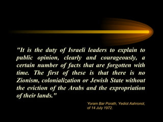 "It is the duty of Israeli leaders to explain to public opinion, clearly and courageously, a certain number of facts that are forgotten with time. The first of these is that there is no Zionism,   colonialization or Jewish State without the eviction of the Arabs and the expropriation of their lands."  Yoram Bar Porath, Yediot Aahronot, of 14 July 1972. 