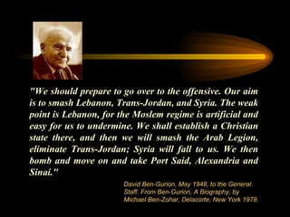 "We should prepare to go over to the offensive. Our aim is to smash Lebanon, Trans-Jordan, and Syria. The weak point is Lebanon, for the Moslem regime is artificial and easy for us to undermine. We shall establish a Christian state there, and then we will smash the Arab Legion, eliminate Trans-Jordan; Syria will fall to us. We then bomb and move on and take Port Said, Alexandria and Sinai."  David Ben-Gurion, May 1948, to the General Staff. From Ben-Gurion, A Biography, by Michael Ben-Zohar, Delacorte, New York 1978. 
