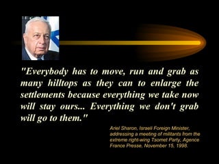 "Everybody has to move, run and grab as many hilltops as they can to enlarge the settlements because everything we take now will stay ours... Everything we don't grab will go to them."  Ariel Sharon, Israeli Foreign Minister, addressing a meeting of militants from the extreme right-wing Tsomet Party, Agence France Presse, November 15, 1998.  