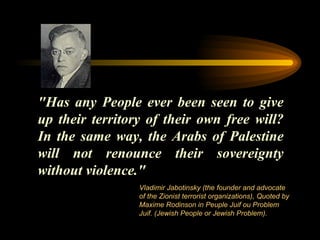 "Has any People ever been seen to give up their territory of their own free will? In the same way, the Arabs of Palestine will not renounce their sovereignty without violence." Vladimir Jabotinsky (the founder and advocate of the Zionist terrorist organizations) ,  Quoted by Maxime Rodinson in Peuple Juif ou Problem Juif. (Jewish People or Jewish Problem). 