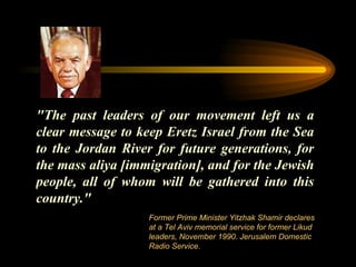 "The past leaders of our movement left us a clear message to keep Eretz Israel from the Sea to the Jordan River for future generations, for the mass aliya [immigration], and for the Jewish people, all of whom will be gathered into this country."  Former Prime Minister Yitzhak Shamir declares at a Tel Aviv memorial service for former Likud leaders, November 1990. Jerusalem Domestic Radio Service.  