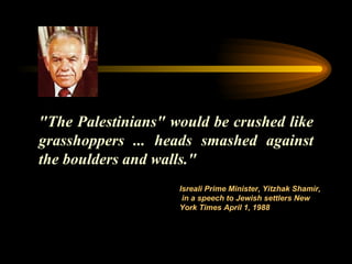 "The Palestinians" would be crushed like grasshoppers ... heads smashed against the boulders and walls."  Isreali Prime Minister ,  Y itzhak  S hamir,  in a speech to Jewish settlers New York   Times April 1, 1988   