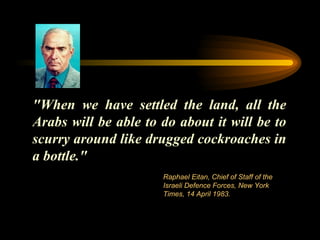 "When we have settled the land, all the Arabs will be able to do about it will be to scurry around like drugged cockroaches in a bottle."  Raphael Eitan, Chief of Staff of the Israeli Defence Forces, New York Times, 14 April 1983.  