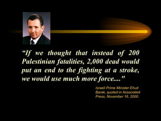 “ If we thought that instead of 200 Palestinian fatalities, 2,000 dead would put an end to the fighting at a stroke, we would use much more force...." Israeli Prime Minister Ehud Barak, quoted in Associated Press, November 16, 2000. 