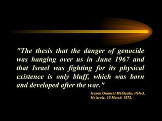"The thesis that the danger of genocide was hanging over us in June 1967 and that Israel was fighting for its physical existence is only bluff, which was born and developed after the war."  Israeli General Matityahu Peled, Ha'aretz, 19 March 1972. 