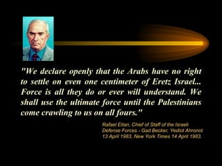 "We declare openly that the Arabs have no right to settle on even one centimeter of Eretz Israel... Force is all they do or ever will understand. We shall use the ultimate force until the Palestinians come crawling to us on all fours." Rafael Eitan, Chief of Staff of the Israeli Defense Forces - Gad Becker, Yediot Ahronot 13 April 1983, New York Times 14 April 1983. 