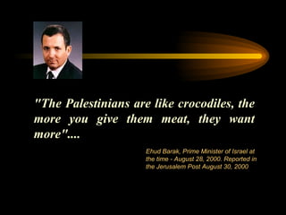 "The Palestinians are like crocodiles, the more you give them meat, they want more"....  Ehud Barak, Prime Minister of Israel at the time - August 28, 2000. Reported in the Jerusalem Post August 30, 2000  