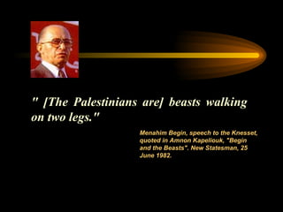 " [The Palestinians are] beasts walking on two legs."  Menahim Begin, speech to the Knesset, quoted in Amnon Kapeliouk, "Begin and   the Beasts". New Statesman, 25 June 1982. 