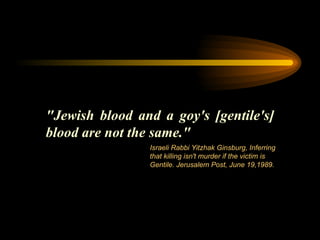 "Jewish blood and a goy's [gentile's] blood are not the same." Israeli Rabbi Yitzhak Ginsburg, Inferring that killing isn't murder if the victim is Gentile. Jerusalem Post, June 19,1989.  