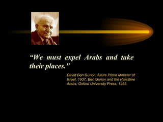 “ We must expel Arabs and take their places."  David Ben Gurion, future Prime Minister of Israel, 1937, Ben Gurion and the Palestine Arabs, Oxford University Press, 1985.  