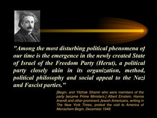 "Among the most disturbing political phenomena of our time is the emergence in the newly created State of Israel of the Freedom Party (Herut), a political party closely akin in its organization, method, political philosophy and social appeal to the Nazi and Fascist parties." [Begin, and Yitzhak Shamir who were members of the party became Prime Ministers.] Albert Einstein, Hanna Arendt and other prominent Jewish Americans, writing in The New York Times, protest the visit to America of Menachem Begin, December 1948.  