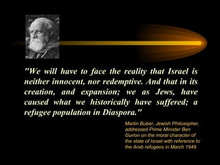 "We will have to face the reality that Israel is neither innocent, nor redemptive. And that in its creation, and expansion; we as Jews, have caused what we historically have suffered; a refugee population in Diaspora." Martin Buber, Jewish Philosopher, addressed Prime Minister Ben Gurion on the moral character of the state of Israel with reference to the Arab refugees in March 1949  