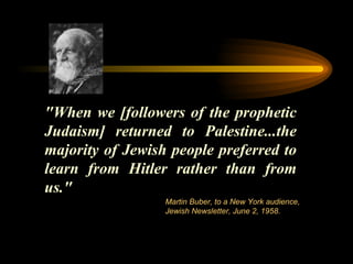"When we [followers of the prophetic Judaism] returned to Palestine...the majority of Jewish people preferred to learn from Hitler rather than from us." Martin Buber, to a New York audience, Jewish Newsletter, June 2, 1958.  