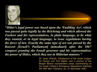 "Hitler's legal power was based upon the 'Enabling Act', which was passed quite legally by the Reichstag and which allowed the Fuehrer and his representatives, in plain language, to be what they wanted, or in legal language, to issue regulations having the force of law. Exactly the same type of act was passed by the Knesset [Israeli's Parliament] immediately after the 1067 conquest granting the Israeli governor and his representatives the power of Hitler, which they use in Hitlerian manner."  Dr. Israel Shahak, Chairperson of the Israeli League for Human and Civil Rights, and a survivor of the Bergen Belsen concentration camp, Commenting on the Israeli military's Emergency Regulations following the 1967 War. Palestine, vol. 12, December 1983.  