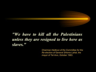 "We have to kill all the Palestinians unless they are resigned to live here as slaves."  Chairman Heilbrun of the Committee for the Re-election of General Shlomo Lahat, the mayor of Tel Aviv, October 1983. 