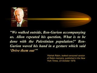 "We walked outside, Ben-Gurion accompanying us. Allon repeated his question, What is to be done with the Palestinian population?' Ben-Gurion waved his hand in a gesture which said  ‘ Drive them out ’ ” Yitzhak Rabin, leaked censored version of Rabin memoirs, published in the New York Times, 23 October 1979.  
