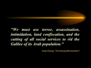 "We must use terror, assassination, intimidation, land confiscation, and the cutting of all social services to rid the Galilee of its Arab population." Israel Koenig, "The Koenig Memorandum" 
