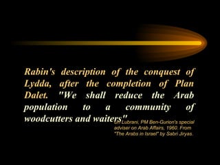 Rabin's description of the conquest of Lydda, after the completion of Plan Dalet.  "We shall reduce the Arab population to a community of woodcutters and waiters"  Uri Lubrani, PM Ben-Gurion's special adviser on Arab Affairs, 1960. From "The Arabs in Israel" by Sabri Jiryas.  