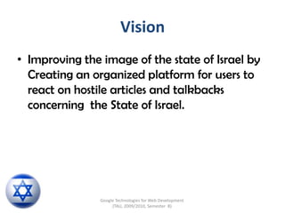 Vision Improving the image of the state of Israel by Creating an organized platform for users to react on hostile articles and talkbacks concerning  the State of Israel.  Google Technologies for Web Development (TAU, 2009/2010, Semester  B) 