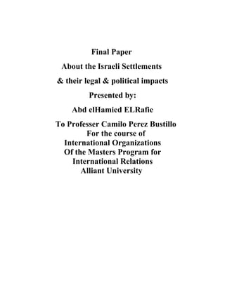 Final Paper
 About the Israeli Settlements
& their legal & political impacts
         Presented by:
    Abd elHamied ELRafie
To Professer Camilo Perez Bustillo
        For the course of
  International Organizations
  Of the Masters Program for
    International Relations
       Alliant University
 