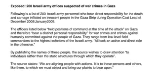 Exposed: 200 Israeli army ofﬁces suspected of war crimes in Gaza
Following is a list of 200 Israeli army personnel who bear direct responsibility for the death
and carnage inﬂicted on innocent people in the Gaza Strip during Operation Cast Lead of
December 2008/January2009.
The ofﬁcers listed below “held positions of command at the time of the attack” on Gaza
and therefore “bear a distinct personal responsibility” for war crimes and crimes against
humanity committed against the people of Gaza. They range from low-level ﬁeld
commanders to the highest echelons of the Israeli army. “All took an active and direct role
in the offensive.”
By publishing the names of these people, the source wishes to draw attention “to
individuals rather than the static structures through which they operate”.
The source states: “We are aligning people with actions. It is to these persons and others,
like them, to which we must object and bring our plaints to bear upon.”
 