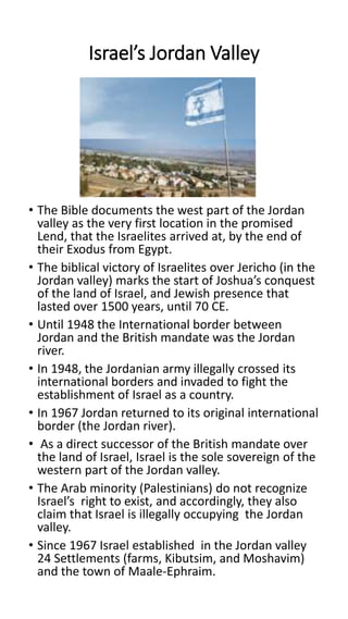 Israel’s Jordan Valley
• The Bible documents the west part of the Jordan
valley as the very first location in the promised
Lend, that the Israelites arrived at, by the end of
their Exodus from Egypt.
• The biblical victory of Israelites over Jericho (in the
Jordan valley) marks the start of Joshua’s conquest
of the land of Israel, and Jewish presence that
lasted over 1500 years, until 70 CE.
• Until 1948 the International border between
Jordan and the British mandate was the Jordan
river.
• In 1948, the Jordanian army illegally crossed its
international borders and invaded to fight the
establishment of Israel as a country.
• In 1967 Jordan returned to its original international
border (the Jordan river).
• As a direct successor of the British mandate over
the land of Israel, Israel is the sole sovereign of the
western part of the Jordan valley.
• The Arab minority (Palestinians) do not recognize
Israel’s right to exist, and accordingly, they also
claim that Israel is illegally occupying the Jordan
valley.
• Since 1967 Israel established in the Jordan valley
24 Settlements (farms, Kibutsim, and Moshavim)
and the town of Maale-Ephraim.
 