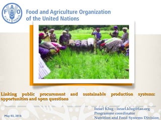 May 02, 2016
Linking public procurement andLinking public procurement and sustainable production systems:sustainable production systems:
opportunities and open questionsopportunities and open questions
Israel Klug - israel.klug@fao.org
Programme coordinator
Nutrition and Food Systems Division
 