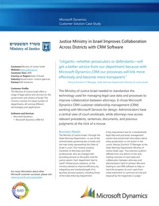 Microsoft Dynamics
                                              Customer Solution Case Study




                                              Justice Ministry in Israel Improves Collaboration
                                              Across Districts with CRM Software


                                              “Litigants—whether prosecutors or defendants—will
Customer:Ministry of Justice Israel           get a better service from our department because with
Website:www.justice.gov.il
Customer Size:1,800                           Microsoft Dynamics CRM our processes will link more
Country or Region:State of Israel
Industry:Government—Justice agencies
                                              effectively and become more transparent.”
Partner:E4D Solutions                                  Moriya Zisovitch, IT Manager, State Attorney Department, Ministry of Justice Israel

Customer Profile
The Ministry of Justice Israel offers a       The Ministry of Justice Israel needed to standardize the
range of legal advice and services for the
                                              technology used for managing legal case data and processes to
government and citizens of Israel. The
ministry consists of a large number of        improve collaboration between attorneys. It chose Microsoft
departments, all running different
                                              Dynamics CRM customer relationship management (CRM)
technologies and applications.
                                              working with Microsoft Services for design. Administrators have
Software and Services
                                              a central view of court workloads, while attorneys now access
  Microsoft Dynamics
  − Microsoft Dynamics CRM 4.0                relevant precedents, sentences, documents, and previous
                                              judgments at the click of a mouse.

                                              Business Needs                                  A key requirement was for a standardized
                                              The Ministry of Justice Israel—through the      legal data and processes management
                                              State Attorney Department—is one of the         system that would hold information about
                                              central bodies governing law in Israel, and     every prosecution or civil action in the
                                              the main body representing the State of         courts. Moriya Zisovitch, IT Manager at the
                                              Israel in court. The ministry employs           State Attorney Department, Ministry of
                                              hundreds of attorneys and other                 Justice Israel, says: “Our previous systems
                                              professionals, who are charged with             differed from one district to the next,
                                              providing services to the public and the        making overview of case loads and
                                              justice system. Each department had its         collaboration between attorneys and
                                              ownIT infrastructure solutions, so the          administrators hard to achieve. We were
                                              ministry wanted to improve efficiency by        looking to use CRM software to help us
                                              integrating and standardizingall of its         track the progress of court cases from
For more information about other
                                              business process systems, including those       initial indictment or summons to trial and
Microsoft customer successes, please visit:
                                              of the State Attorney Department.               disposal by the magistrate or judge.”
www.microsoft.com/casestudies
 