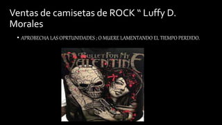 Ventas de camisetas de ROCK “ Luffy D.
Morales
• APROBECHA LAS OPRTUNIDADES ; O MUERE LAMENTANDO EL TIEMPO PERDIDO.
 