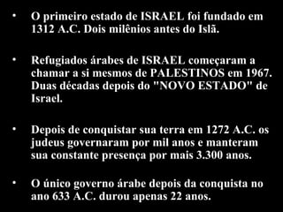 O primeiro estado de ISRAEL foi fundado em 1312 A.C. Dois milênios antes do Islã.  Refugiados árabes de ISRAEL começaram a chamar a si mesmos de PALESTINOS em 1967. Duas décadas depois do "NOVO ESTADO" de Israel. Depois de conquistar sua terra em 1272 A.C. os judeus governaram por mil anos e manteram sua constante presença por mais 3.300 anos.  O único governo árabe depois da conquista no ano 633 A.C. durou apenas 22 anos.   