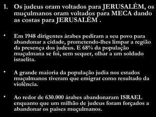 Os judeus oram voltados para JERUSALÉM, os muçulmanos oram voltados para MECA dando as costas para JERUSALÉM .  Em 1948 dirigentes árabes pediram a seu povo para abandonar a cidade, prometendo-lhes limpar a região da presença dos judeus. E 68% da população muçulmana se foi, sem sequer, olhar a um soldado israelita.  A grande maioria da população judia nos estados muçulmanos tiveram que emigrar como resultado da violência. Ao redor de 630.000 árabes abandonaram ISRAEL enquanto que um milhão de judeus foram forçados a abandonar os países muçulmanos.  