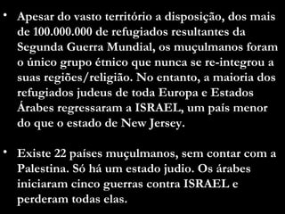 Apesar do vasto território a disposição, dos mais de 100.000.000 de refugiados resultantes da Segunda Guerra Mundial, os muçulmanos foram o único grupo étnico que nunca se re-integrou a suas regiões/religião. No entanto, a maioria dos refugiados judeus de toda Europa e Estados Árabes regressaram a ISRAEL, um país menor do que o estado de New Jersey.  Existe 22 países muçulmanos, sem contar com a Palestina. Só há um estado judio. Os árabes iniciaram cinco guerras contra ISRAEL e perderam todas elas. 