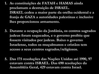 As constituições de FATAH e HAMAS ainda proclamam a destruição de ISRAEL.  ISRAEL cedeu a maior parte da orelha ocidental e a franja de GAZA a autoridades palestinas e inclusive lhes proporcionou armamento. Durante a ocupação da Jordânia, os centros sagrados judeus foram saqueados, e o governo proibiu que fossem visitados por judeus. Baixo o governo Israelense, todos os muçulmanos e cristãos tem acesso a seus centros sagrados/religiosos. Das 175 resoluções das Nações Unidas até 1990, 97 estavam contra ISRAEL. Das 690 resoluções da Assembléia Geral, 429 estavam contra Israel. 
