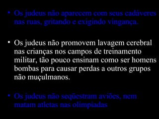 Os judeus não aparecem com seus cadáveres nas ruas, gritando e exigindo vingança. Os judeus não promovem lavagem cerebral nas crianças nos campos de treinamento militar, tão pouco ensinam como ser homens bombas para causar perdas a outros grupos não muçulmanos.  Os judeus não seqüestram aviões, nem matam atletas nas olimpíadas . 
