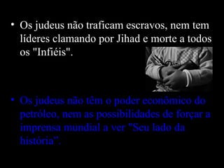 Os judeus não traficam escravos, nem tem líderes clamando por Jihad e morte a todos os "Infiéis".  Os judeus não têm o poder econômico do petróleo, nem as possibilidades de forçar a imprensa mundial a ver "Seu lado da história”.   